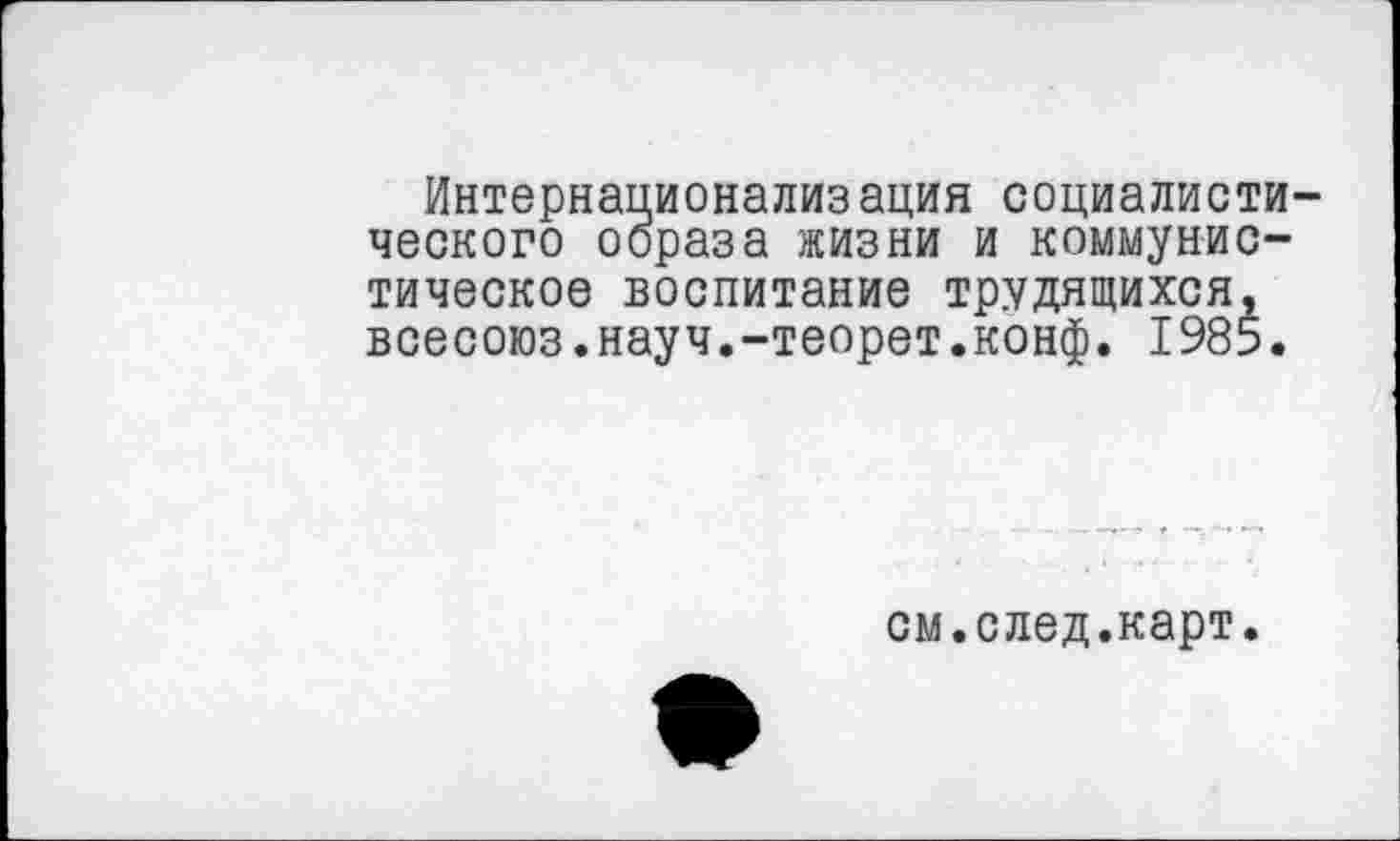 ﻿Интернационализация социалистического образа жизни и коммунистическое воспитание трудящихся, всесоюз.науч.-теорет.конф. 1985.
см.след.карт.